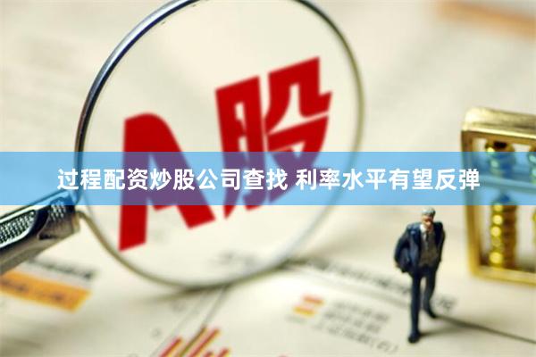 过程配资炒股公司查找 利率水平有望反弹