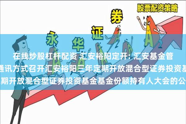 在线炒股杠杆配资 汇安裕阳定开: 汇安基金管理有限责任公司关于以通讯方式召开汇安裕阳三年定期开放混合型证券投资基金基金份额持有人大会的公告