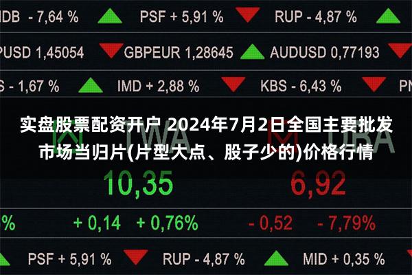 实盘股票配资开户 2024年7月2日全国主要批发市场当归片(片型大点、股子少的)价格行情