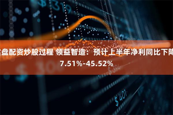 实盘配资炒股过程 领益智造：预计上半年净利同比下降37.51%-45.52%