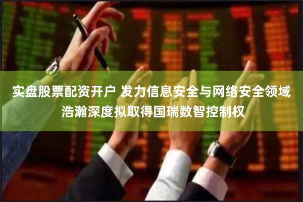 实盘股票配资开户 发力信息安全与网络安全领域 浩瀚深度拟取得国瑞数智控制权