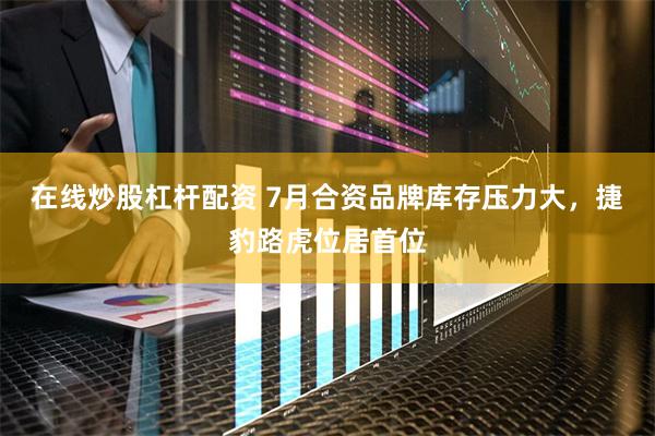 在线炒股杠杆配资 7月合资品牌库存压力大，捷豹路虎位居首位