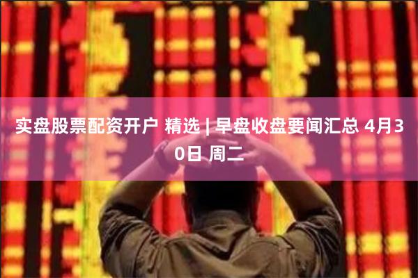 实盘股票配资开户 精选 | 早盘收盘要闻汇总 4月30日 周二