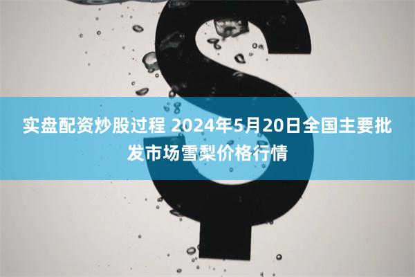 实盘配资炒股过程 2024年5月20日全国主要批发市场雪梨价格行情