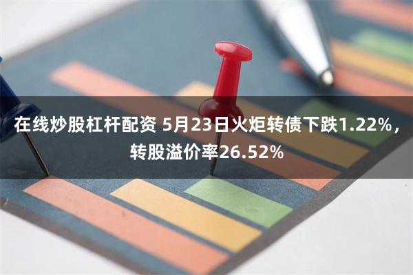 在线炒股杠杆配资 5月23日火炬转债下跌1.22%，转股溢价率26.52%