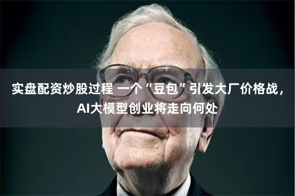 实盘配资炒股过程 一个“豆包”引发大厂价格战，AI大模型创业将走向何处