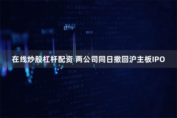 在线炒股杠杆配资 两公司同日撤回沪主板IPO