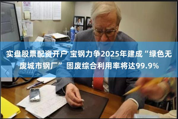 实盘股票配资开户 宝钢力争2025年建成“绿色无废城市钢厂” 固废综合利用率将达99.9%