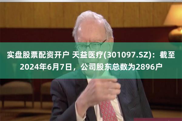 实盘股票配资开户 天益医疗(301097.SZ)：截至2024年6月7日，公司股东总数为2896户