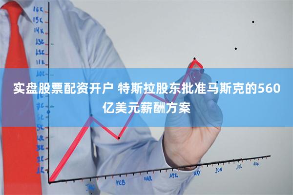 实盘股票配资开户 特斯拉股东批准马斯克的560亿美元薪酬方案