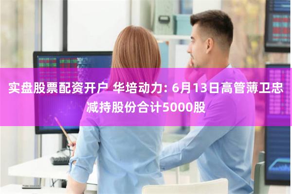 实盘股票配资开户 华培动力: 6月13日高管薄卫忠减持股份合计5000股