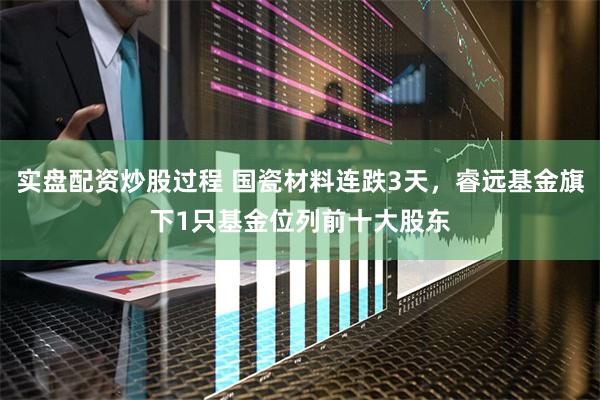 实盘配资炒股过程 国瓷材料连跌3天，睿远基金旗下1只基金位列前十大股东