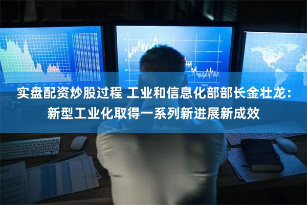 实盘配资炒股过程 工业和信息化部部长金壮龙：新型工业化取得一系列新进展新成效