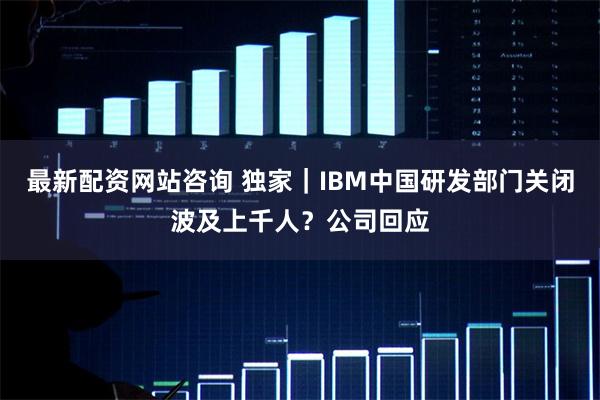 最新配资网站咨询 独家｜IBM中国研发部门关闭波及上千人？公司回应