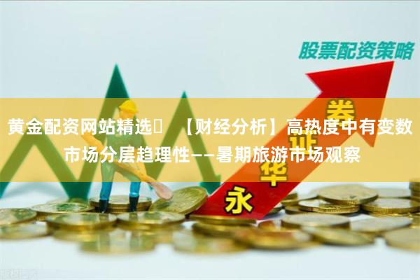 黄金配资网站精选	 【财经分析】高热度中有变数 市场分层趋理性——暑期旅游市场观察