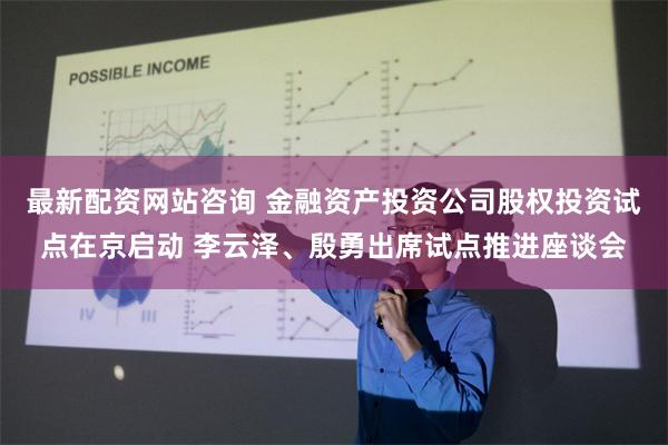 最新配资网站咨询 金融资产投资公司股权投资试点在京启动 李云泽、殷勇出席试点推进座谈会