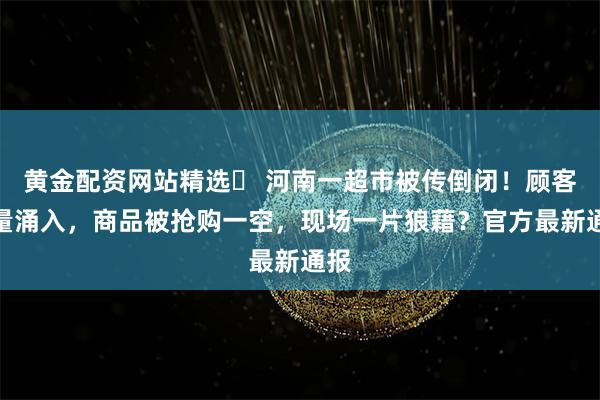 黄金配资网站精选	 河南一超市被传倒闭！顾客大量涌入，商品被