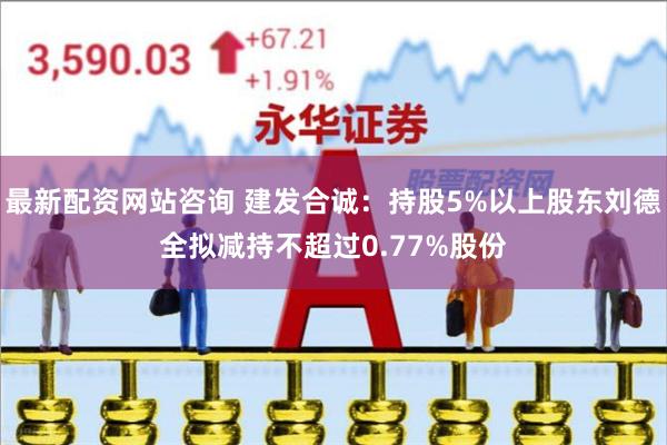 最新配资网站咨询 建发合诚：持股5%以上股东刘德全拟减持不超过0.77%股份